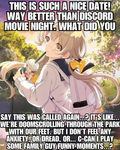 Drawing of a girl with a ice drink captioned with the text: 'This is such a nice date! Way better than Discord movie night. What did you say this as called again…? It's like… We're doomscrolling through the park with our feet. But I don't feel any anxiety, or dread, or… C-can I play some Family Guy funny moments…?'