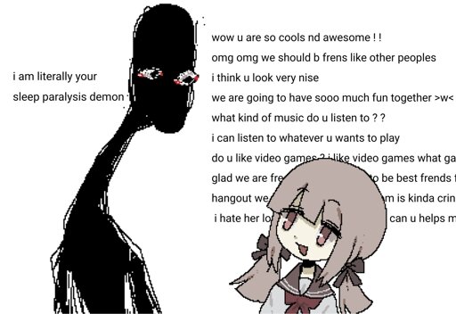 An illustration of a girl looking at a tall, skinny, shadowy figure. The text reads: "i am literally your sleep paralysis demon" says the figure, the girl replies with "wow u are so cools nd awesome!! omg omg we should b frens like other peoples. i think you look very nise. we are going to have sooo much fun together. what kind of music do u listen to?? i can listen to whatever u wants to play. do you like video games? I like video games what games" and the rest of the text is blocked by the girls head.
